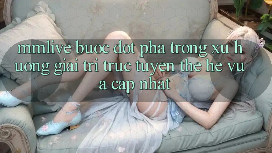 MMLive - Bước Đột Phá Trong Xu Hướng Giải Trí Trực Tuyến Thế Hệ Vừa cập nhật