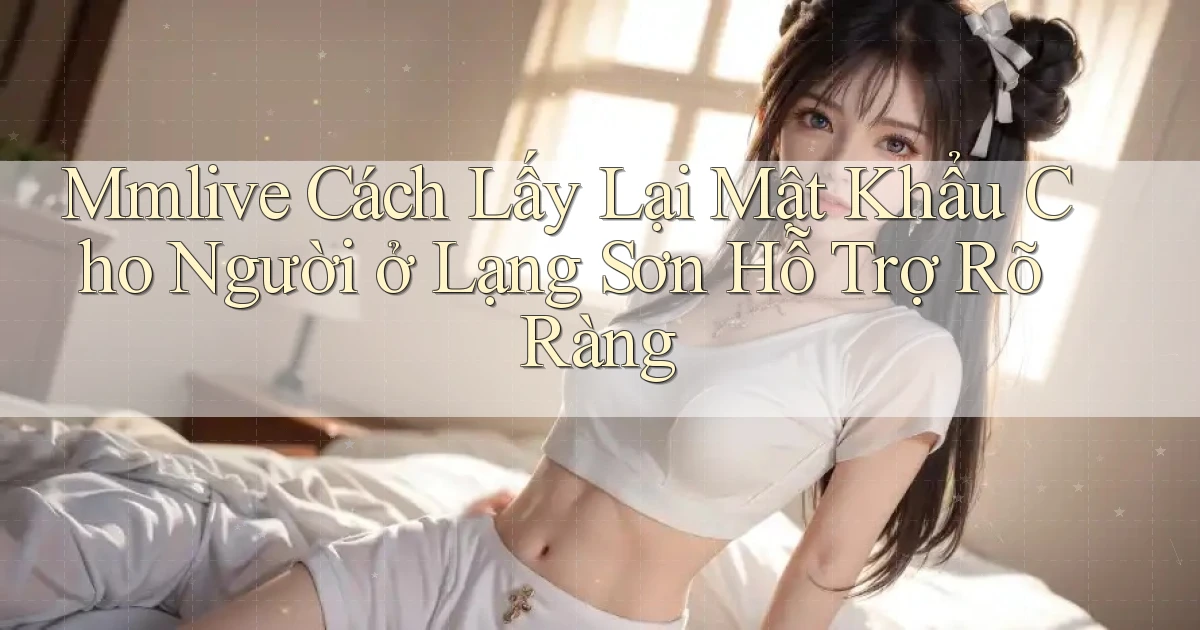 mmlive cách lấy lại mật khẩu cho người ở Lạng Sơn hỗ trợ rõ ràng