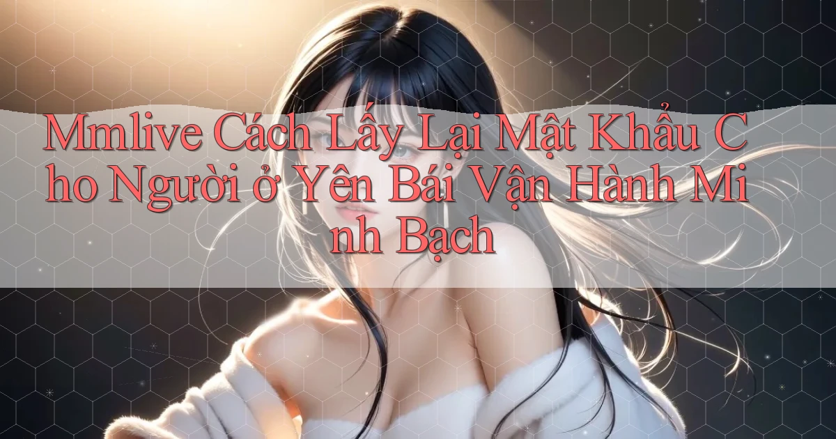 mmlive cách lấy lại mật khẩu cho người ở Yên Bái vận hành minh bạch