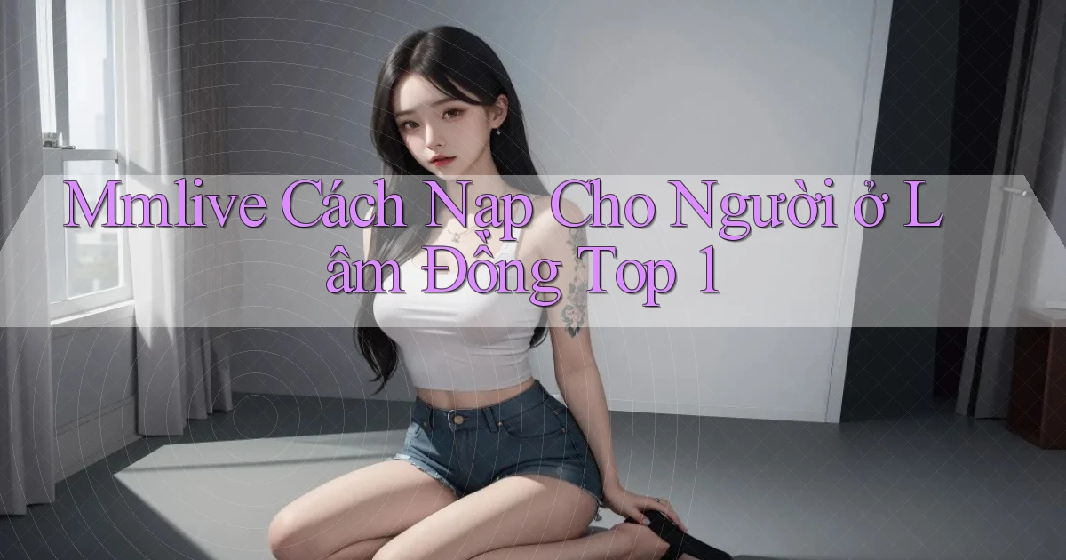 mmlive cách nạp cho người ở Lâm Đồng top 1
