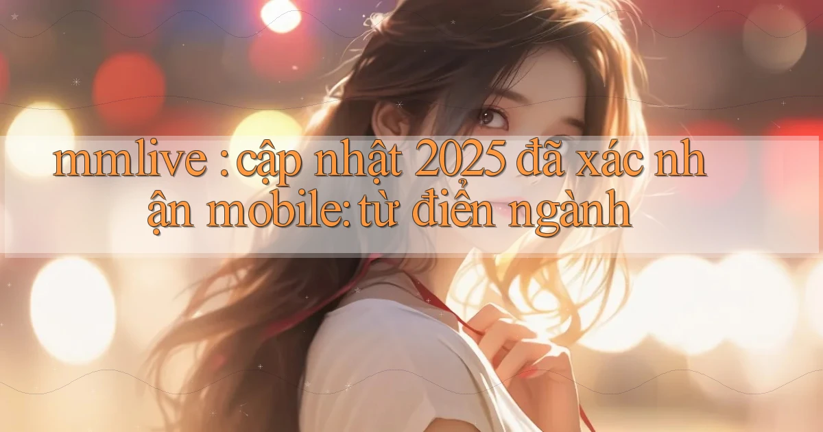 mmlive cập nhật 2025 đã xác nhận mobile từ điển ngành