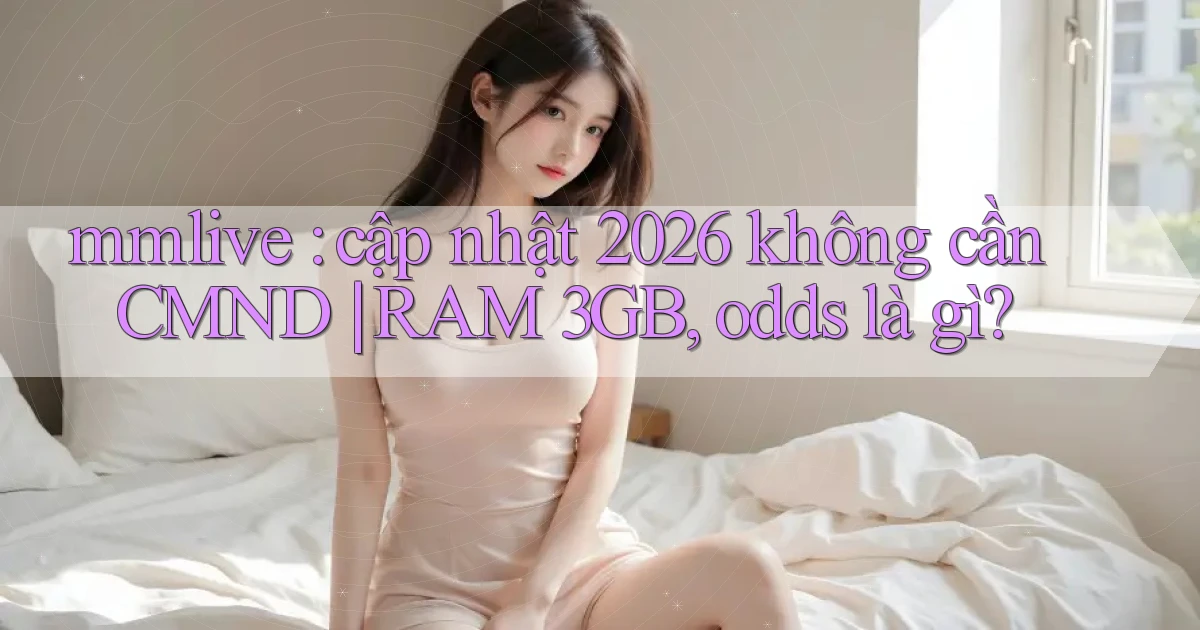 mmlive cập nhật 2026 không cần CMND RAM 3GB, odds là gì