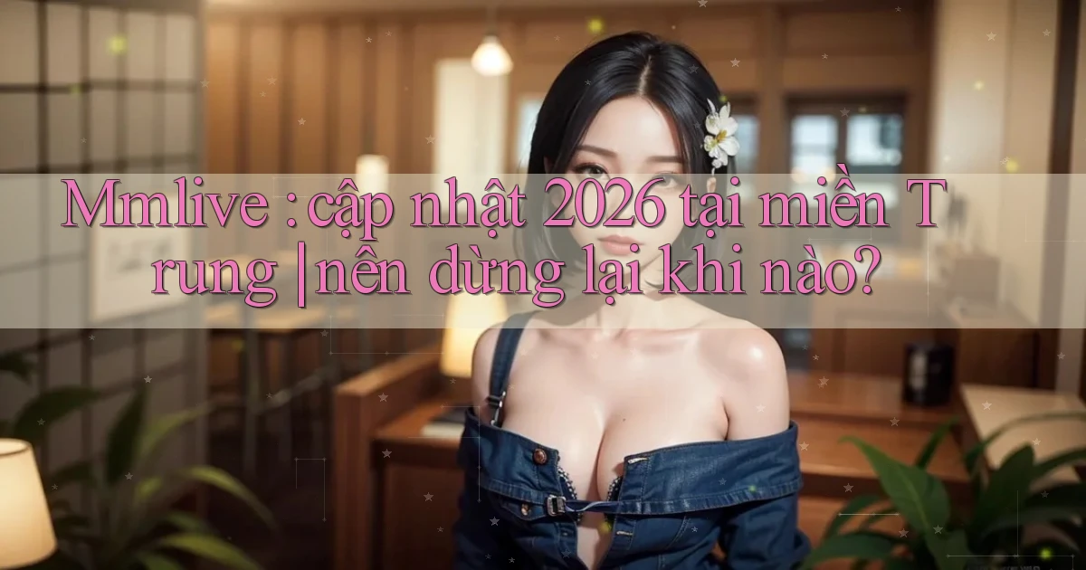 Mmlive cập nhật 2026 tại miền Trung nên dừng lại khi nào