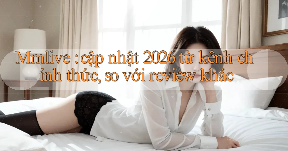Mmlive cập nhật 2026 từ kênh chính thức, so với review khác