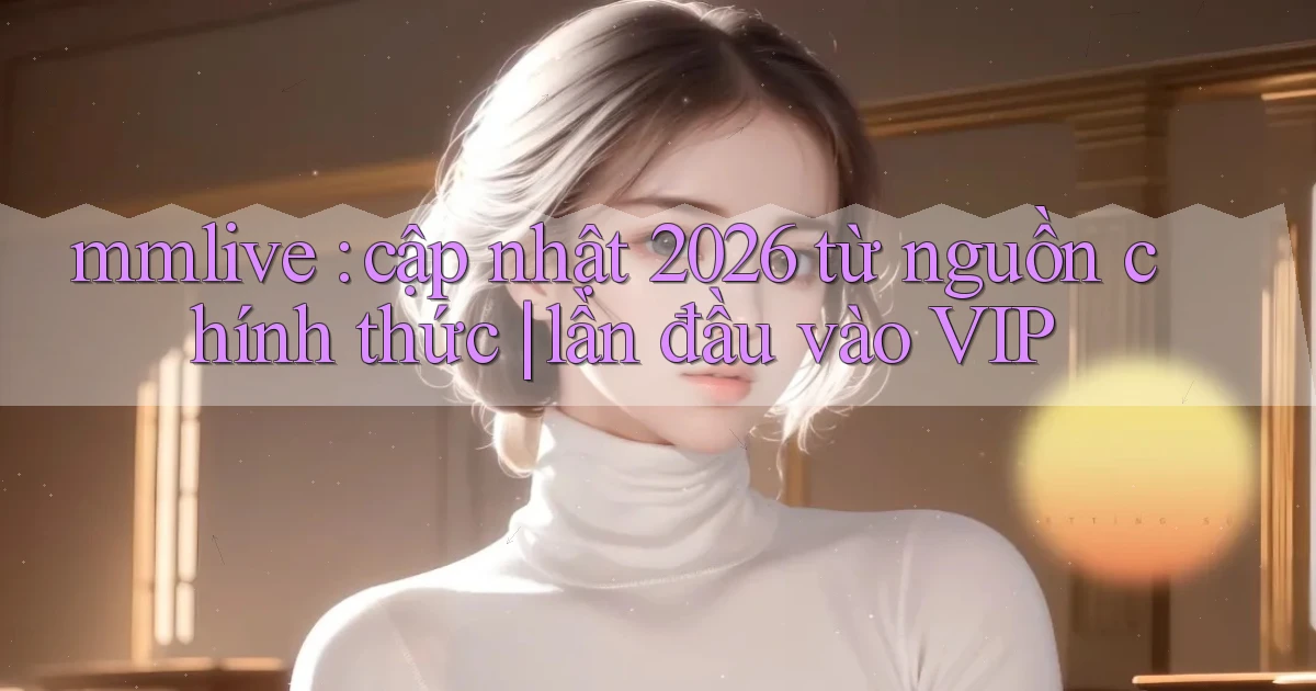 mmlive cập nhật 2026 từ nguồn chính thức lần đầu vào VIP