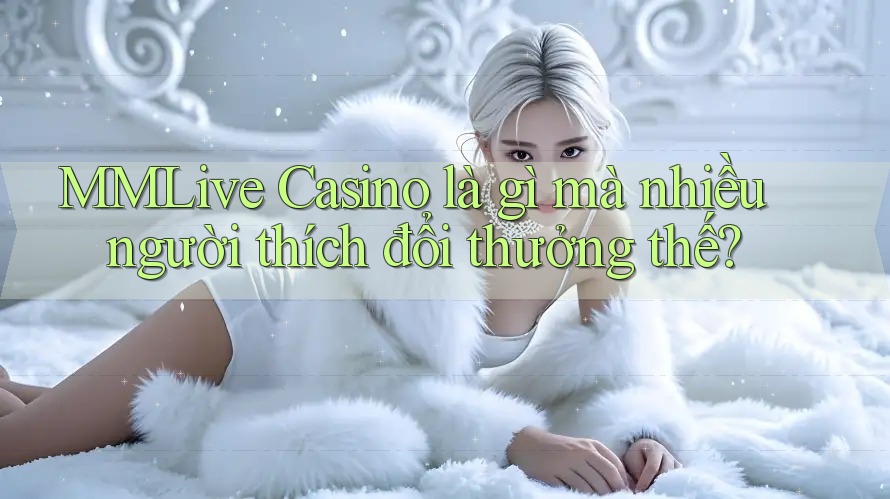 MMLive Casino là gì mà nhiều người thích đổi thưởng thế?