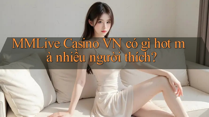 MMLive Casino VN có gì hot mà nhiều người thích?
