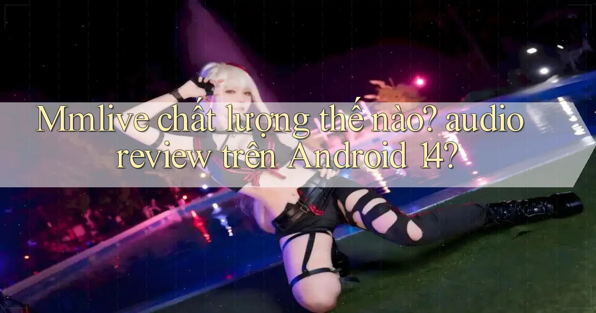 Mmlive chất lượng thế nào audio review trên Android 14