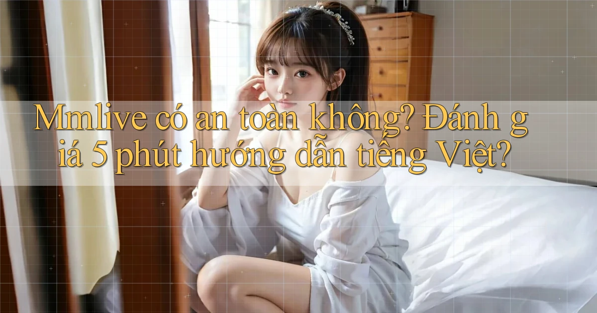 Mmlive có an toàn không đánh giá 5 phút hướng dẫn tiếng Việt