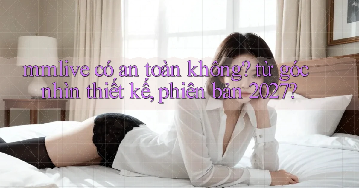mmlive có an toàn không từ góc nhìn thiết kế, phiên bản 2027