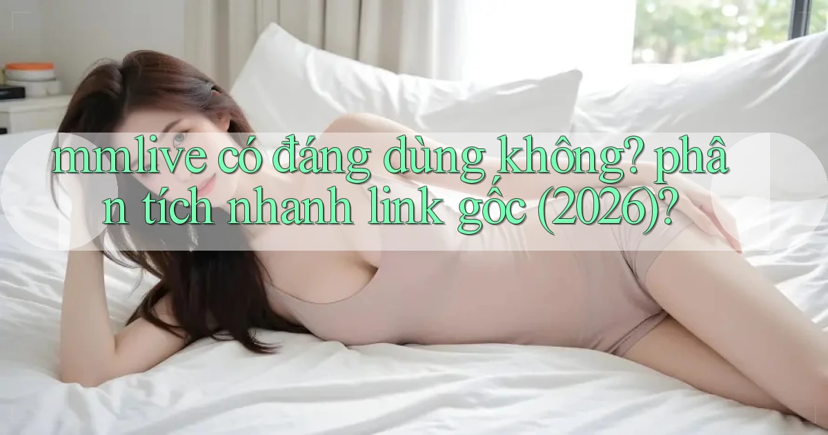 mmlive có đáng dùng không phân tích nhanh link gốc (2026)