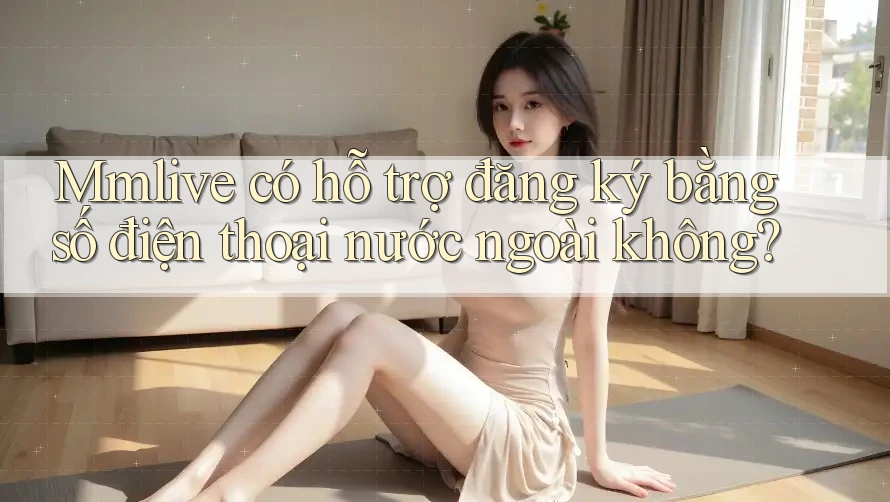 Mmlive có hỗ trợ đăng ký bằng số điện thoại nước ngoài không?