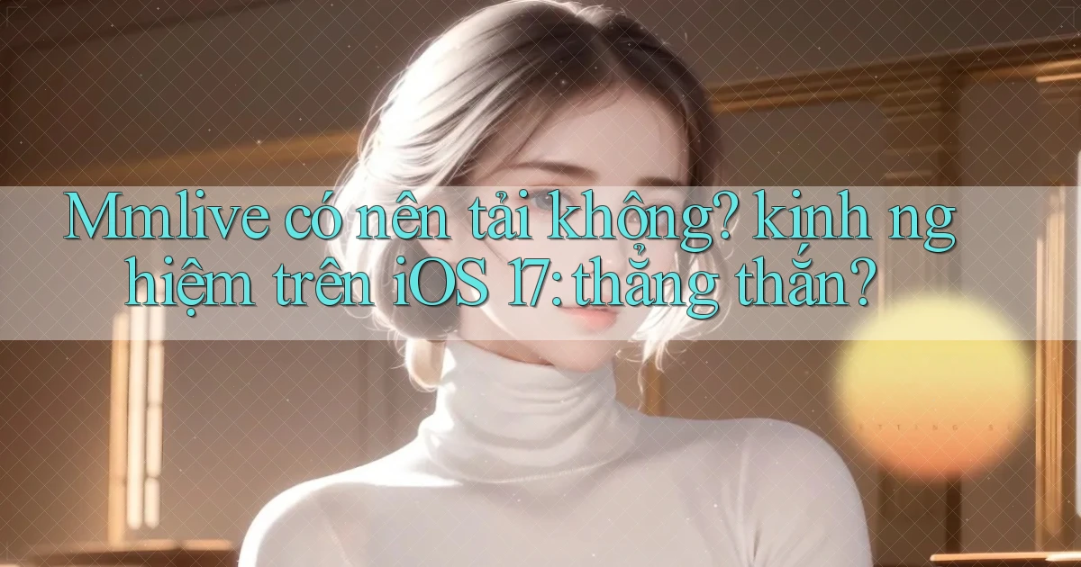 Mmlive có nên tải không kinh nghiệm trên iOS 17 thẳng thắn