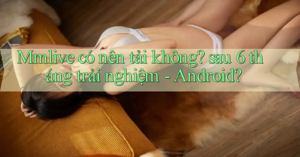 Mmlive có nên tải không sau 6 tháng trải nghiệm   Android