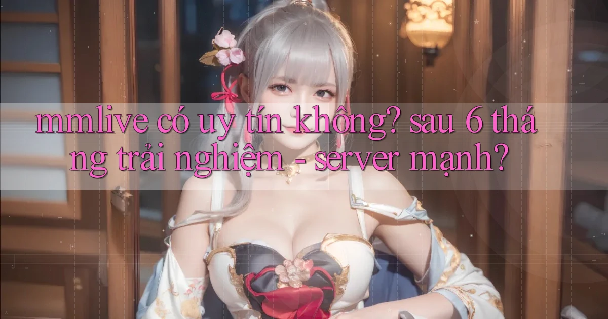 mmlive có uy tín không sau 6 tháng trải nghiệm   server mạnh