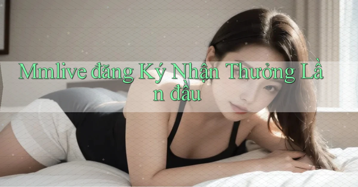 mmlive  đăng ký nhận thưởng lần đầu