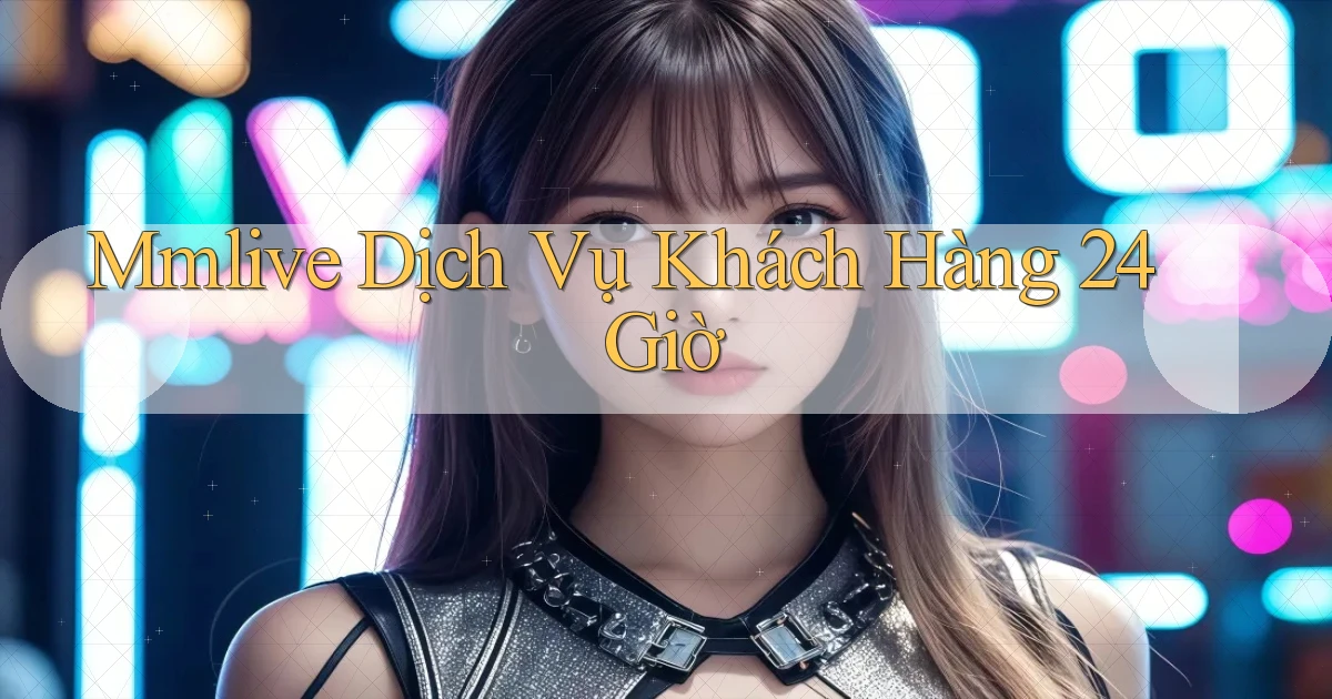 mmlive Dịch vụ khách hàng 24 giờ