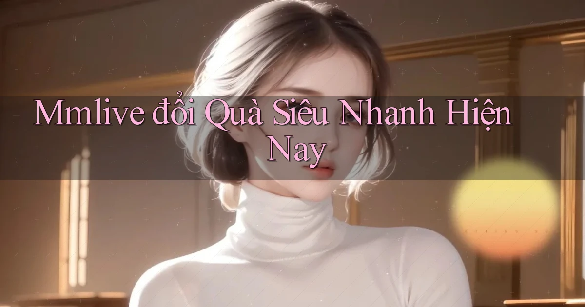 mmlive đổi quà siêu nhanh hiện nay