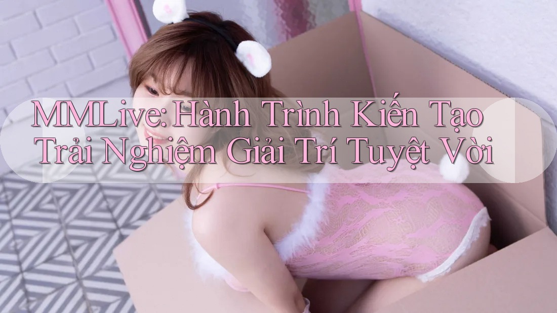 MMLive: Hành Trình Kiến Tạo Trải Nghiệm Giải Trí Tuyệt Vời