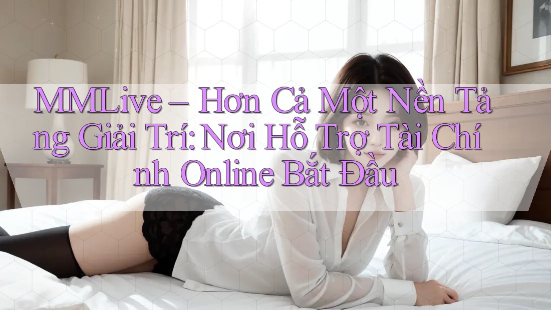 MMLive – Hơn Cả Một Nền Tảng Giải Trí: Nơi Hỗ Trợ Tài Chính Online Bắt Đầu