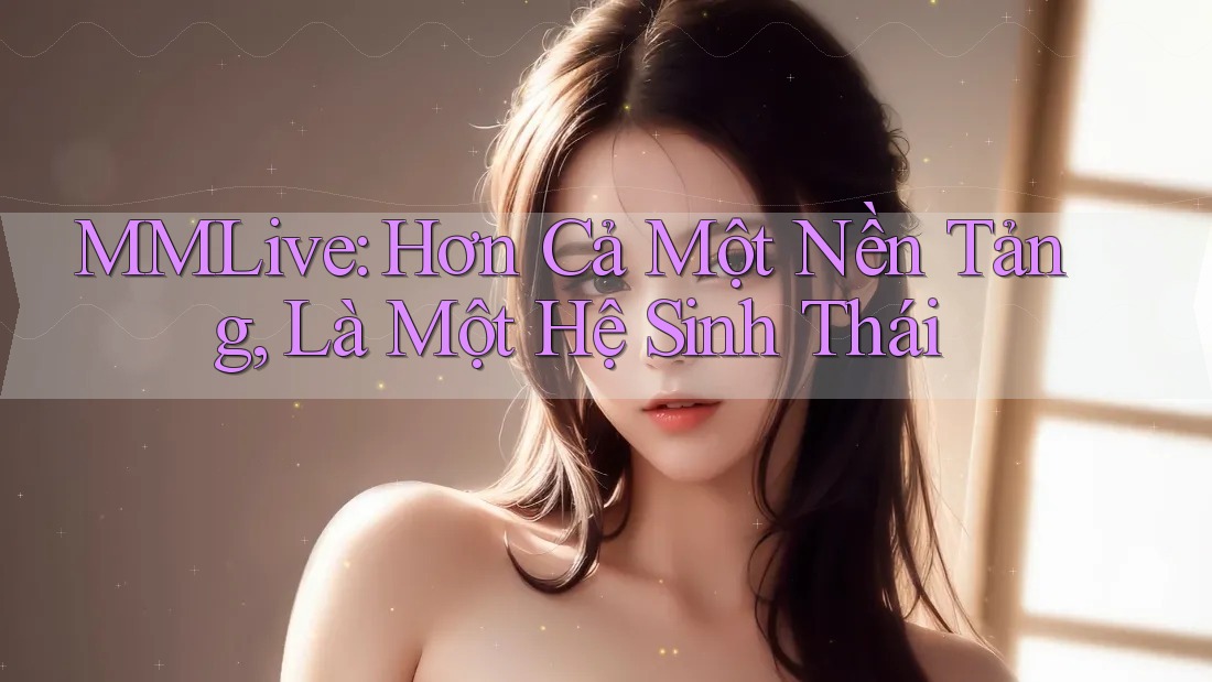 MMLive: Hơn Cả Một Nền Tảng, Là Một Hệ Sinh Thái
