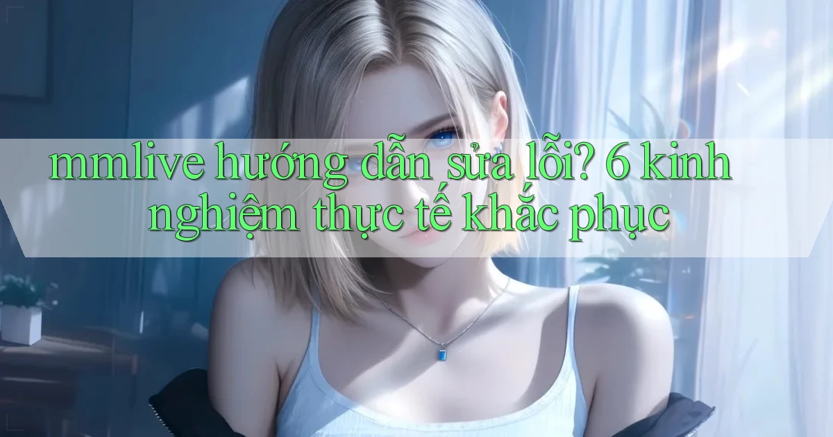 mmlive hướng dẫn sửa lỗi 6 kinh nghiệm thực tế khắc phục
