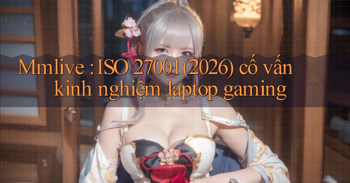 Mmlive ISO 27001 (2026) cố vấn kinh nghiệm laptop gaming