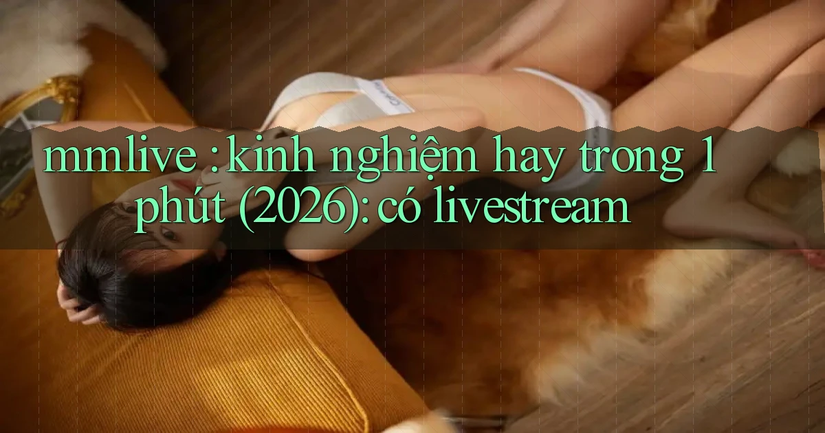 mmlive kinh nghiệm hay trong 1 phút (2026) có livestream