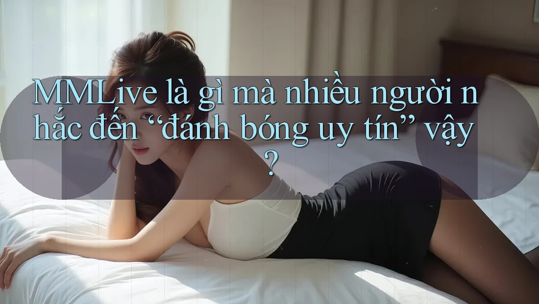 MMLive là gì mà nhiều người nhắc đến “đánh bóng uy tín” vậy?