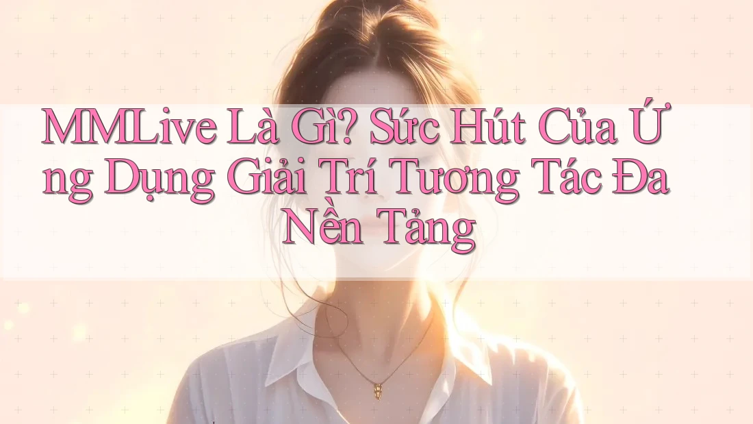 MMLive Là Gì? Sức Hút Của Ứng Dụng Giải Trí Tương Tác Đa Nền Tảng