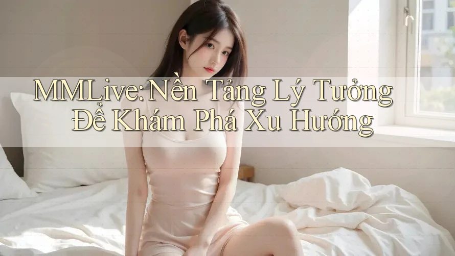 MMLive: Nền Tảng Lý Tưởng Để Khám Phá Xu Hướng