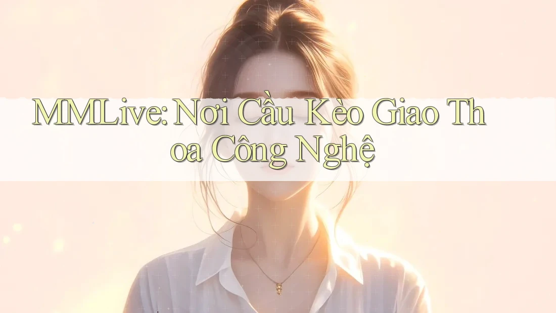 MMLive: Nơi Cầu Kèo Giao Thoa Công Nghệ
