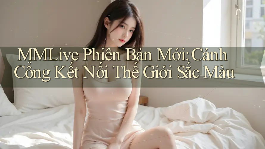 MMLive Phiên Bản Mới: Cánh Cổng Kết Nối Thế Giới Sắc Màu