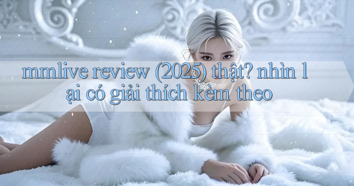 mmlive review (2025) thật nhìn lại có giải thích kèm theo