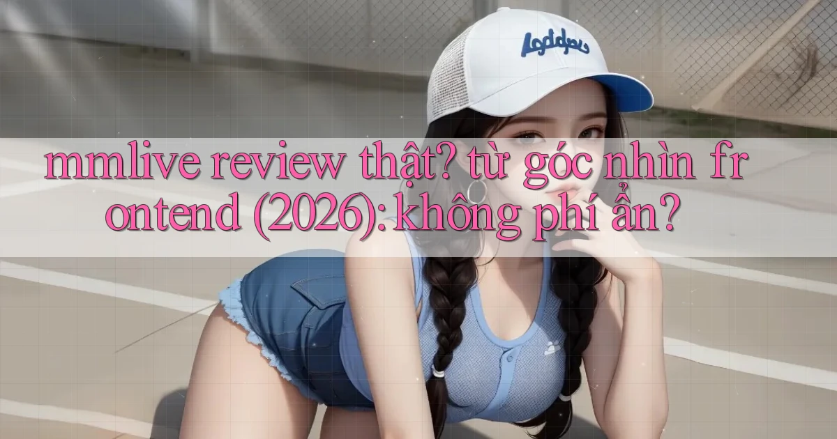 mmlive review thật từ góc nhìn frontend (2026) không phí ẩn