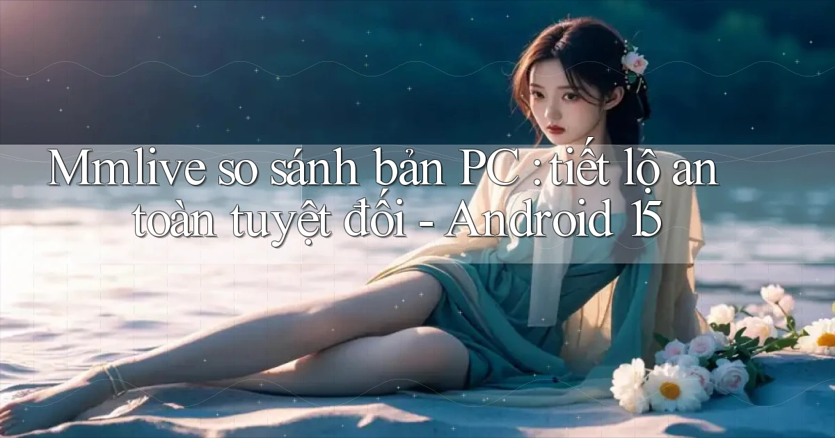 Mmlive so sánh bản PC tiết lộ an toàn tuyệt đối   Android 15