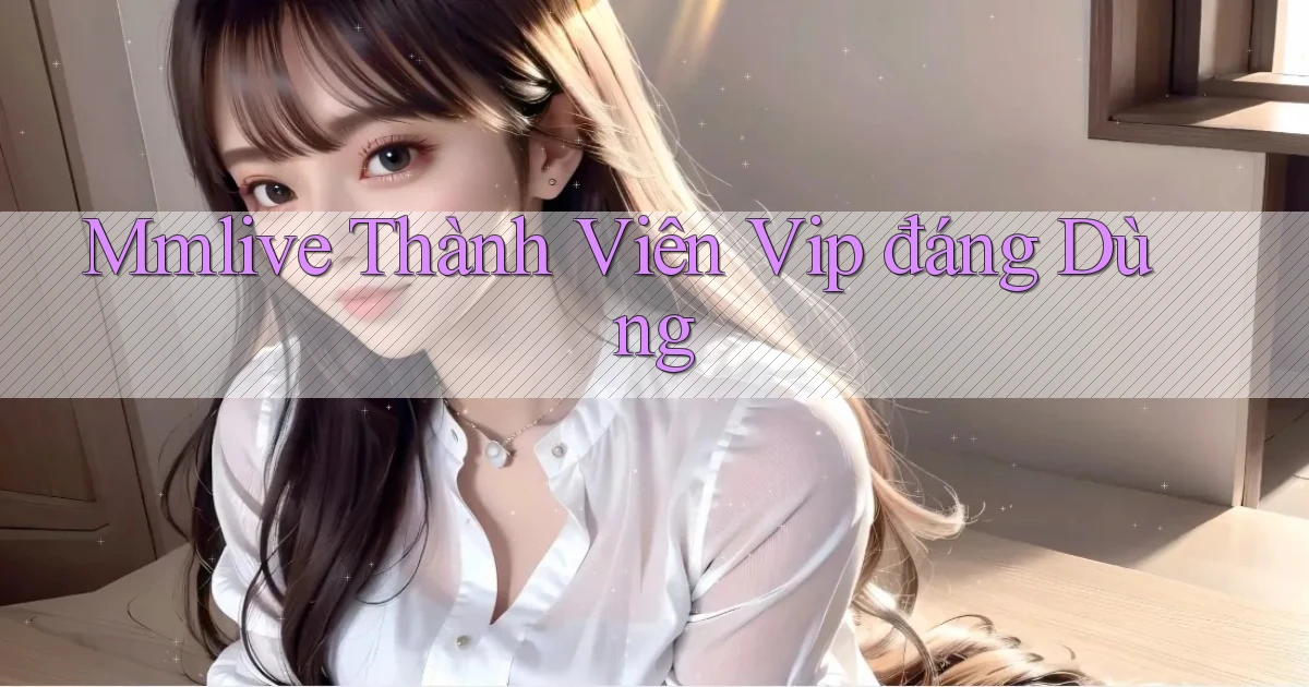 mmlive thành viên vip đáng dùng
