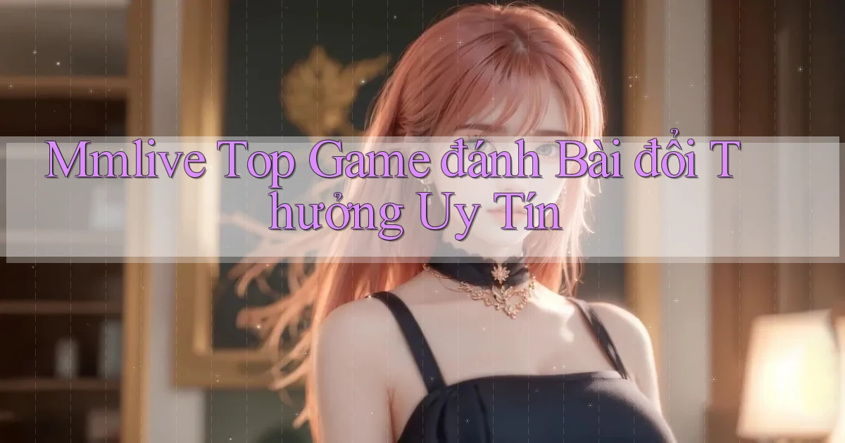 mmlive  top game đánh bài đổi thưởng uy tín