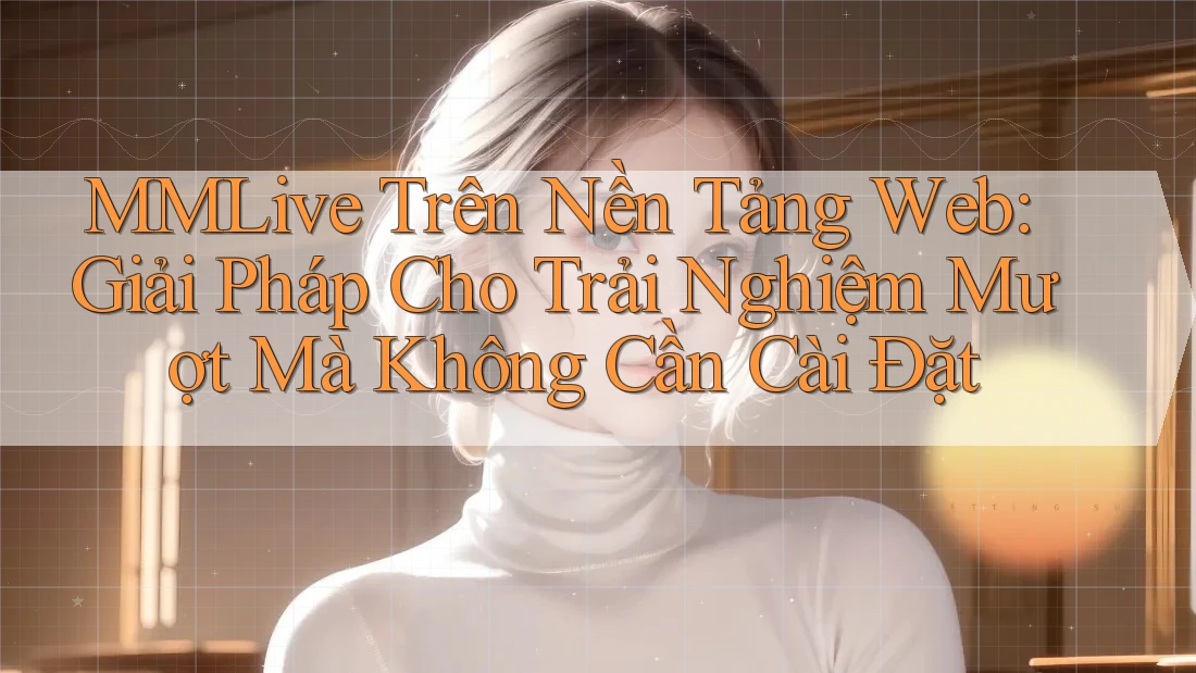 MMLive Trên Nền Tảng Web: Giải Pháp Cho Trải Nghiệm Mượt Mà Không Cần Cài Đặt