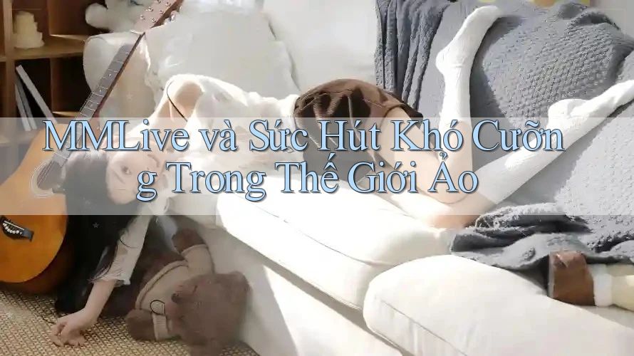 MMLive và Sức Hút Khó Cưỡng Trong Thế Giới Ảo