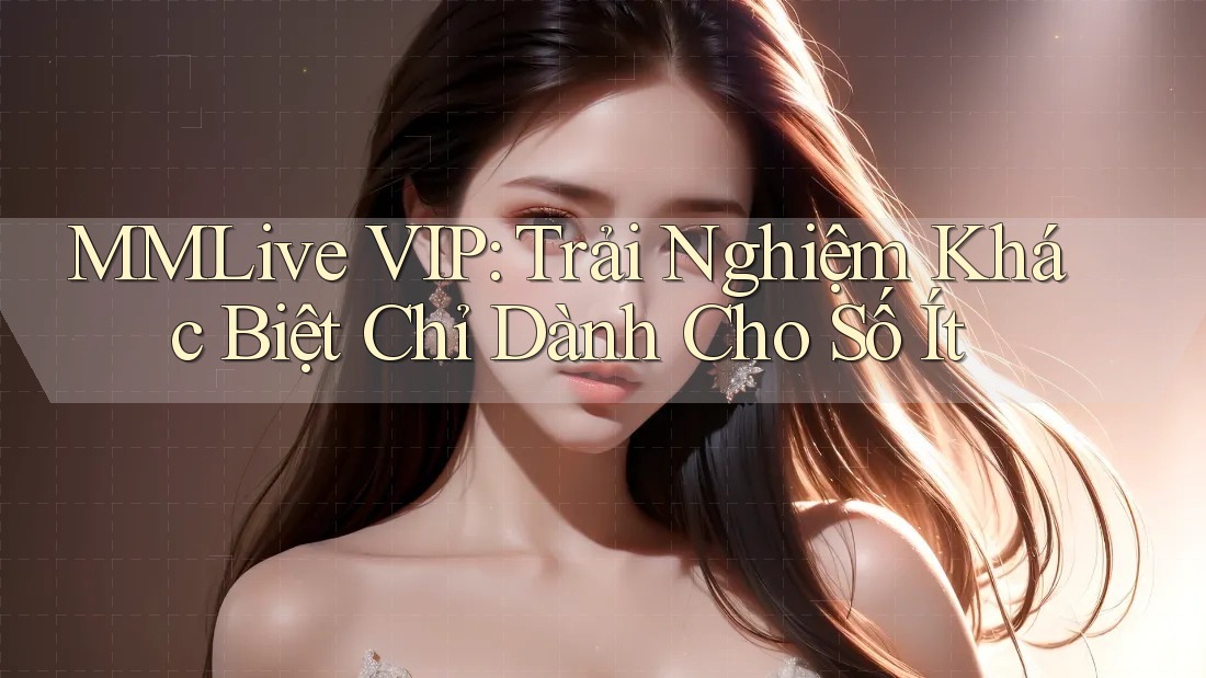 MMLive VIP: Trải Nghiệm Khác Biệt Chỉ Dành Cho Số Ít