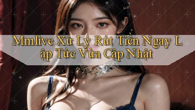 mmlive xử lý rút tiền ngay lập tức vừa cập nhật