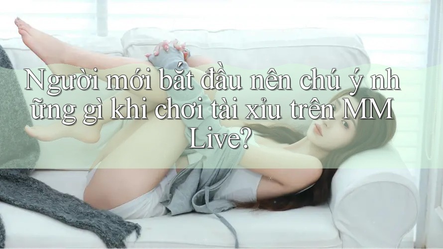 Người mới bắt đầu nên chú ý những gì khi chơi tài xỉu trên MMLive?