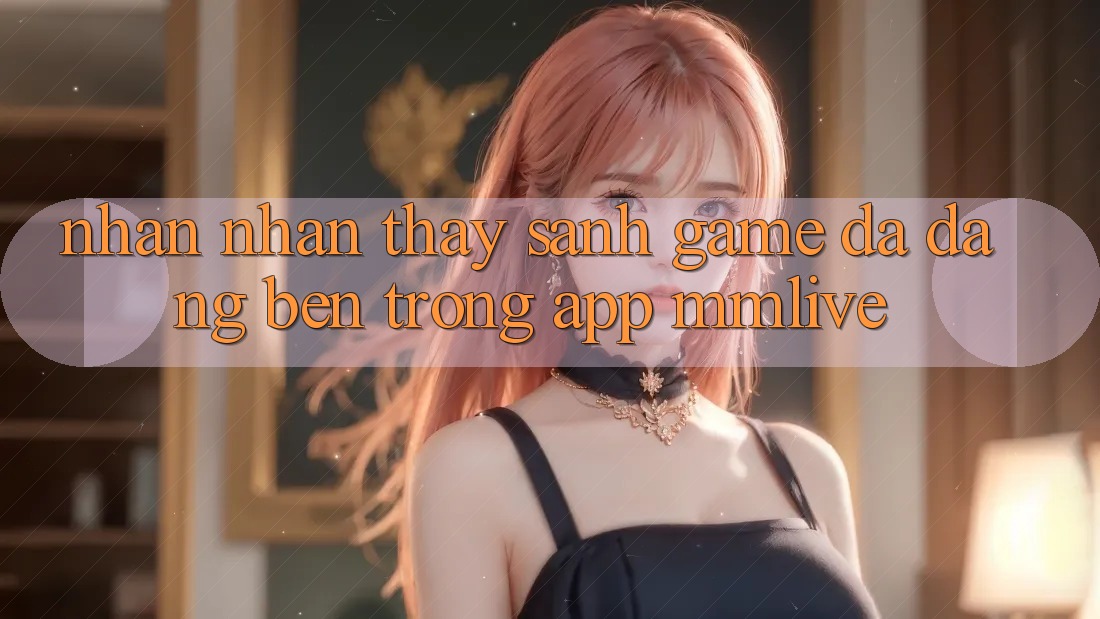 Nhận nhận thấy Sảnh Game Đa Dạng Bên Trong App MMLive