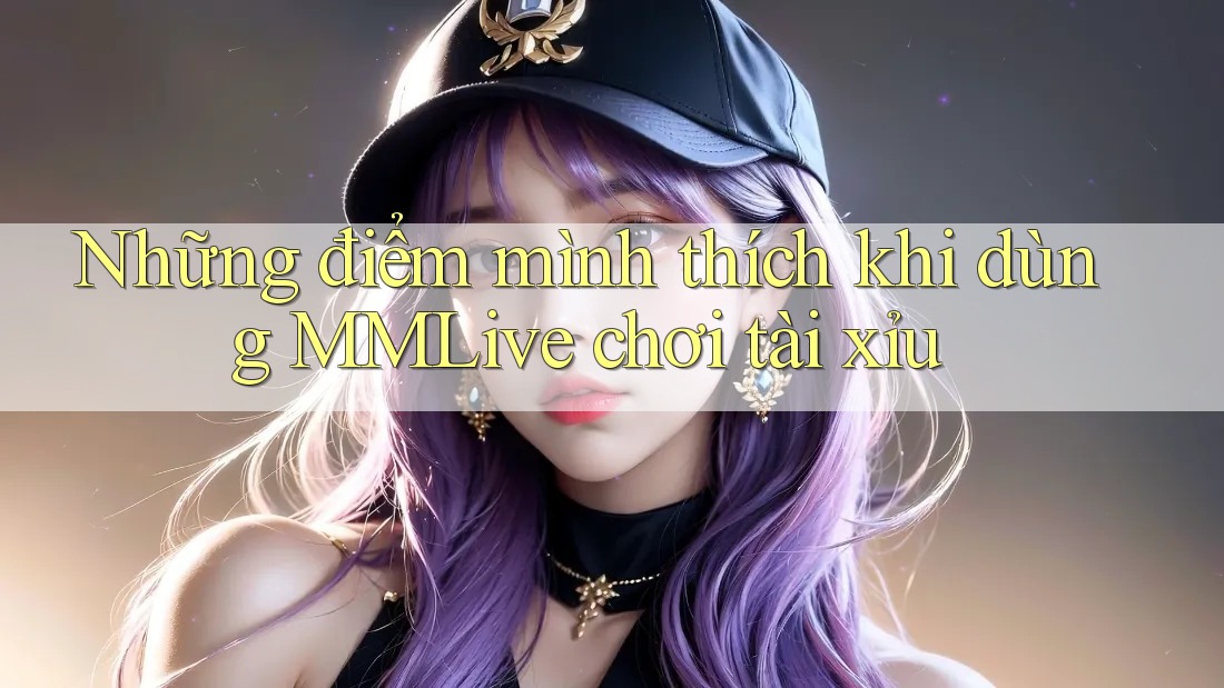 Những điểm mình thích khi dùng MMLive chơi tài xỉu