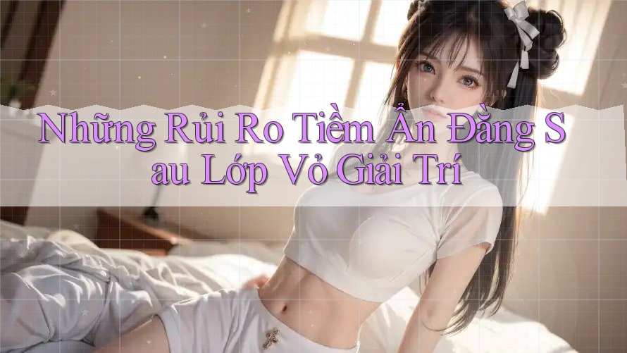 Những Rủi Ro Tiềm Ẩn Đằng Sau Lớp Vỏ Giải Trí