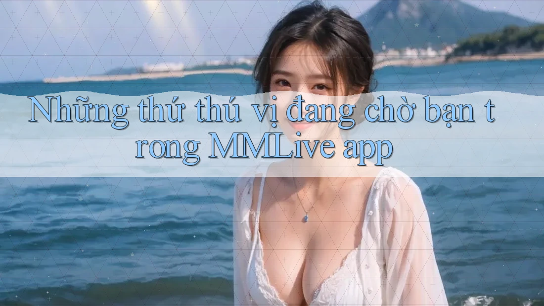 Những thứ thú vị đang chờ bạn trong MMLive app