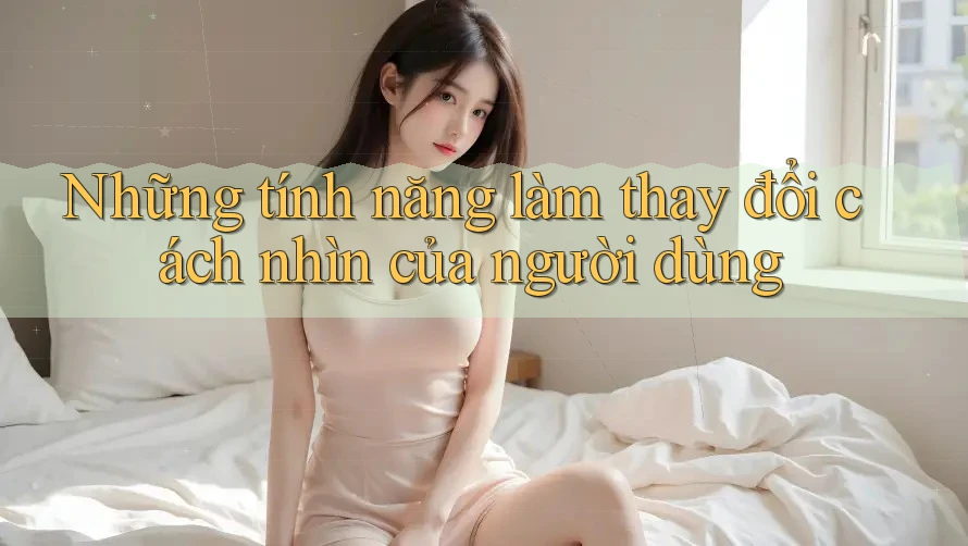 Những tính năng làm thay đổi cách nhìn của người dùng