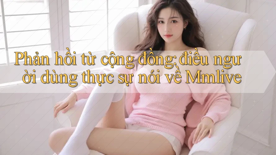 Phản hồi từ cộng đồng: điều người dùng thực sự nói về Mmlive