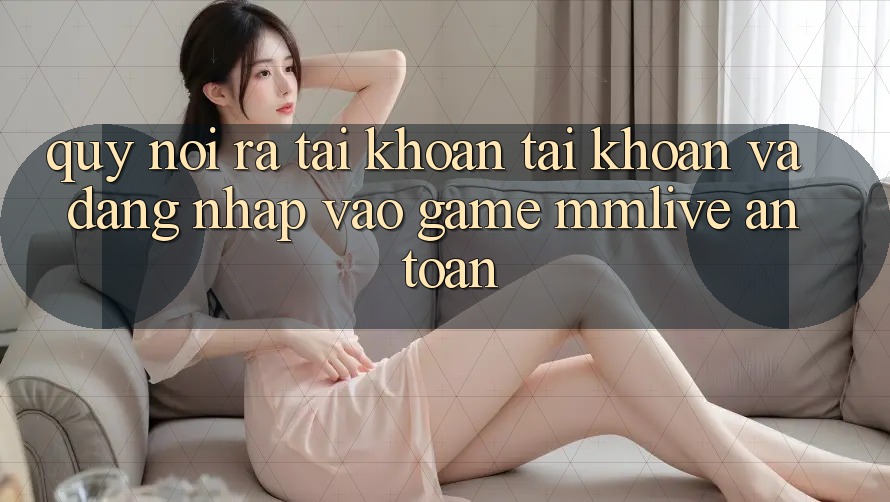 Quy Nói ra tài khoản Tài Khoản Và Đăng Nhập Vào Game MMLive An Toàn
